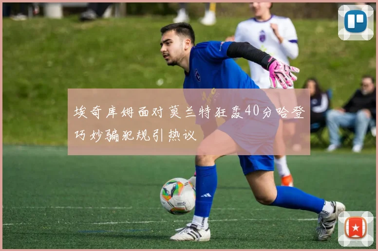 埃奇库姆面对莫兰特狂轰40分哈登巧妙骗犯规引热议