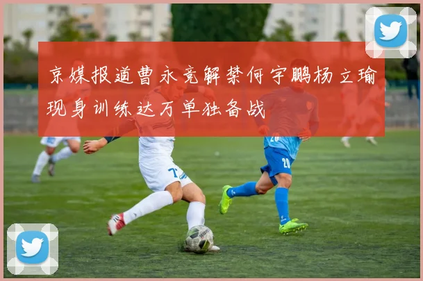 京媒报道曹永竞解禁何宇鹏杨立瑜现身训练达万单独备战