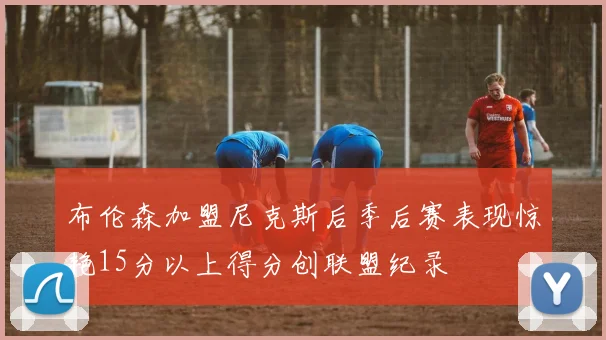 布伦森加盟尼克斯后季后赛表现惊艳15分以上得分创联盟纪录