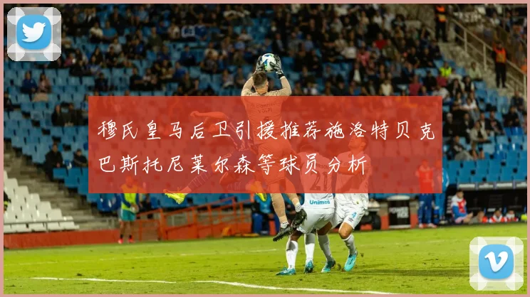 穆氏皇马后卫引援推荐施洛特贝克巴斯托尼莱尔森等球员分析