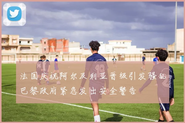 法国庆祝阿尔及利亚晋级引发骚乱巴黎政府紧急发出安全警告