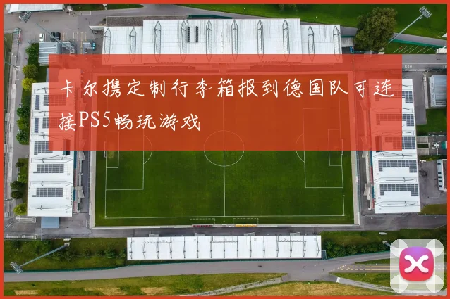 卡尔携定制行李箱报到德国队可连接PS5畅玩游戏