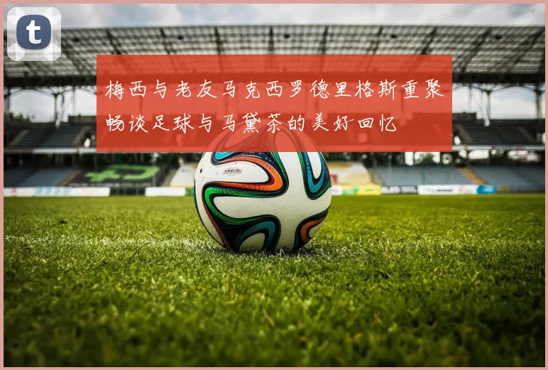 梅西与老友马克西罗德里格斯重聚畅谈足球与马黛茶的美好回忆
