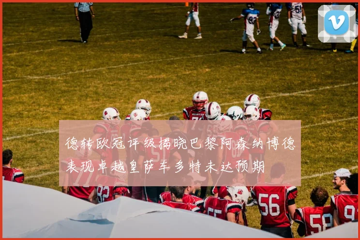德转欧冠评级揭晓巴黎阿森纳博德表现卓越皇萨车多特未达预期