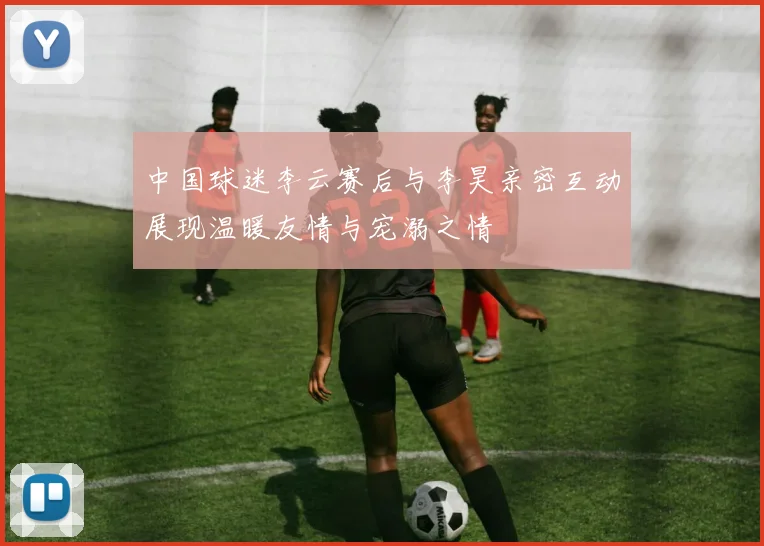 中国球迷李云赛后与李昊亲密互动展现温暖友情与宠溺之情