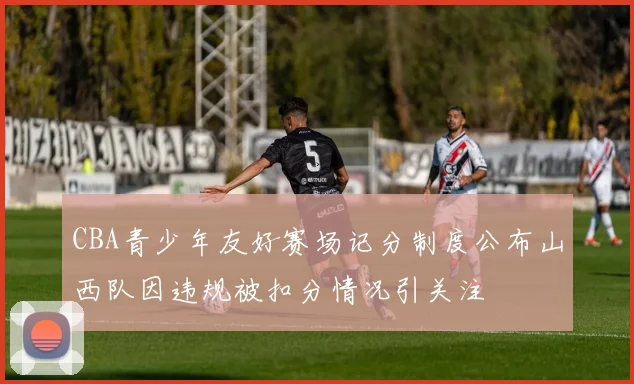 CBA青少年友好赛场记分制度公布山西队因违规被扣分情况引关注