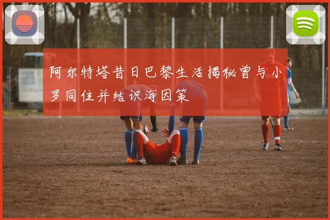 阿尔特塔昔日巴黎生活揭秘曾与小罗同住并结识海因策