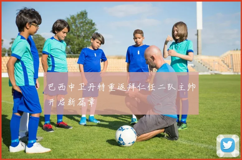巴西中卫丹特重返拜仁任二队主帅开启新篇章