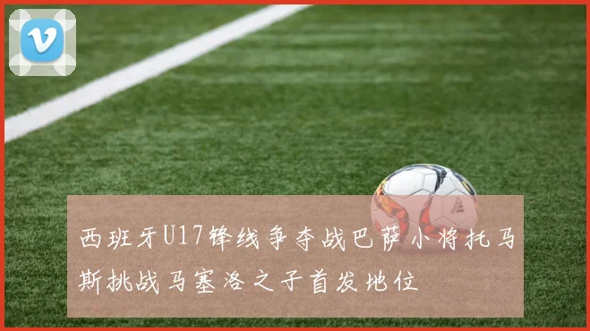 西班牙U17锋线争夺战巴萨小将托马斯挑战马塞洛之子首发地位