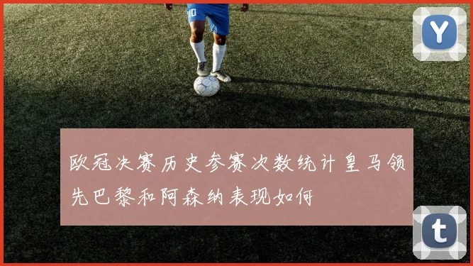 欧冠决赛历史参赛次数统计皇马领先巴黎和阿森纳表现如何