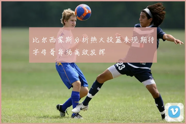 比尔西蒙斯分析热火投篮表现期待字母哥每场高效发挥