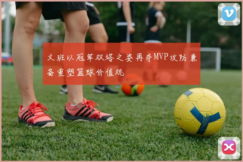 文班以冠军双塔之姿再夺MVP攻防兼备重塑篮球价值观