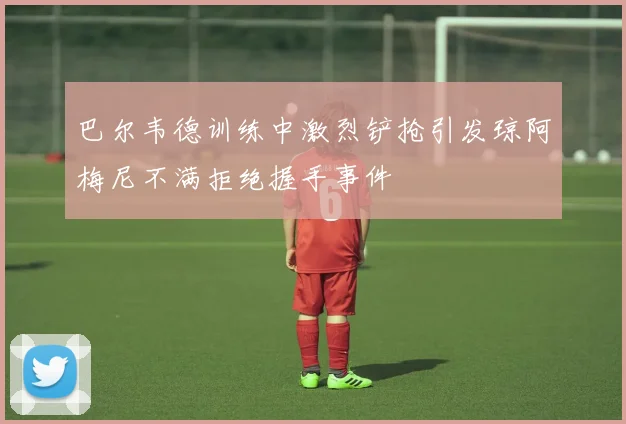巴尔韦德训练中激烈铲抢引发琼阿梅尼不满拒绝握手事件