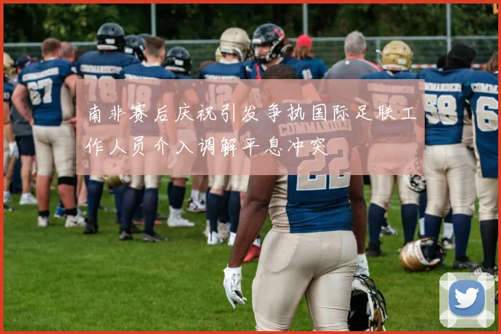 南非赛后庆祝引发争执国际足联工作人员介入调解平息冲突